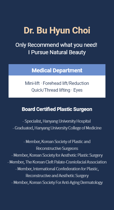 Dr. Bu Hyun Choi - Only Recommend what you need! I Pursue Natural Beauty Medical Department Mini-lift · Forehead lift/Reduction Quick/Thread lifting · Eyes Board Certified Plastic Surgeon - Specialist, Hanyang University Hospital  - Graduated, Hanyang University College of Medicine  - Member, Korean Society of Plastic and Reconstructive Surgeons - Member, Korean Society for Aesthetic Plastic Surgery - Member, The Korean Cleft Palate-Craniofacial Association - Member, International Confederation for Plastic, Reconstructive and Aesthetic Surgery - Member, Korean Society For Anti-Aging Dermatology
