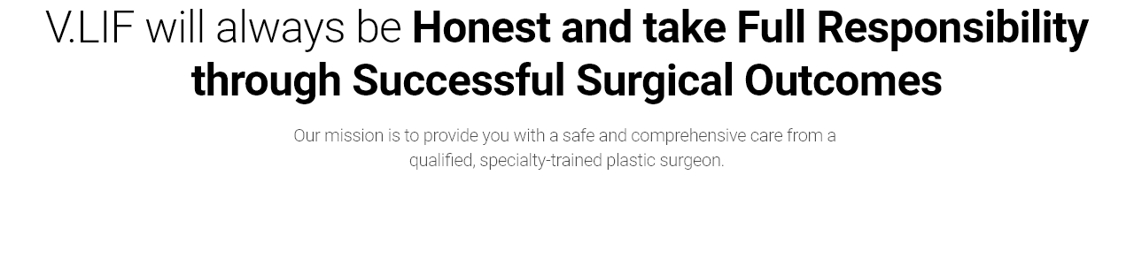 V.LIF will always be Honest and take Full Responsibility through Successful Surgical Outcomes Our mission is to provide you with a safe and comprehensive care from a qualified, specialty-trained plastic surgeon.