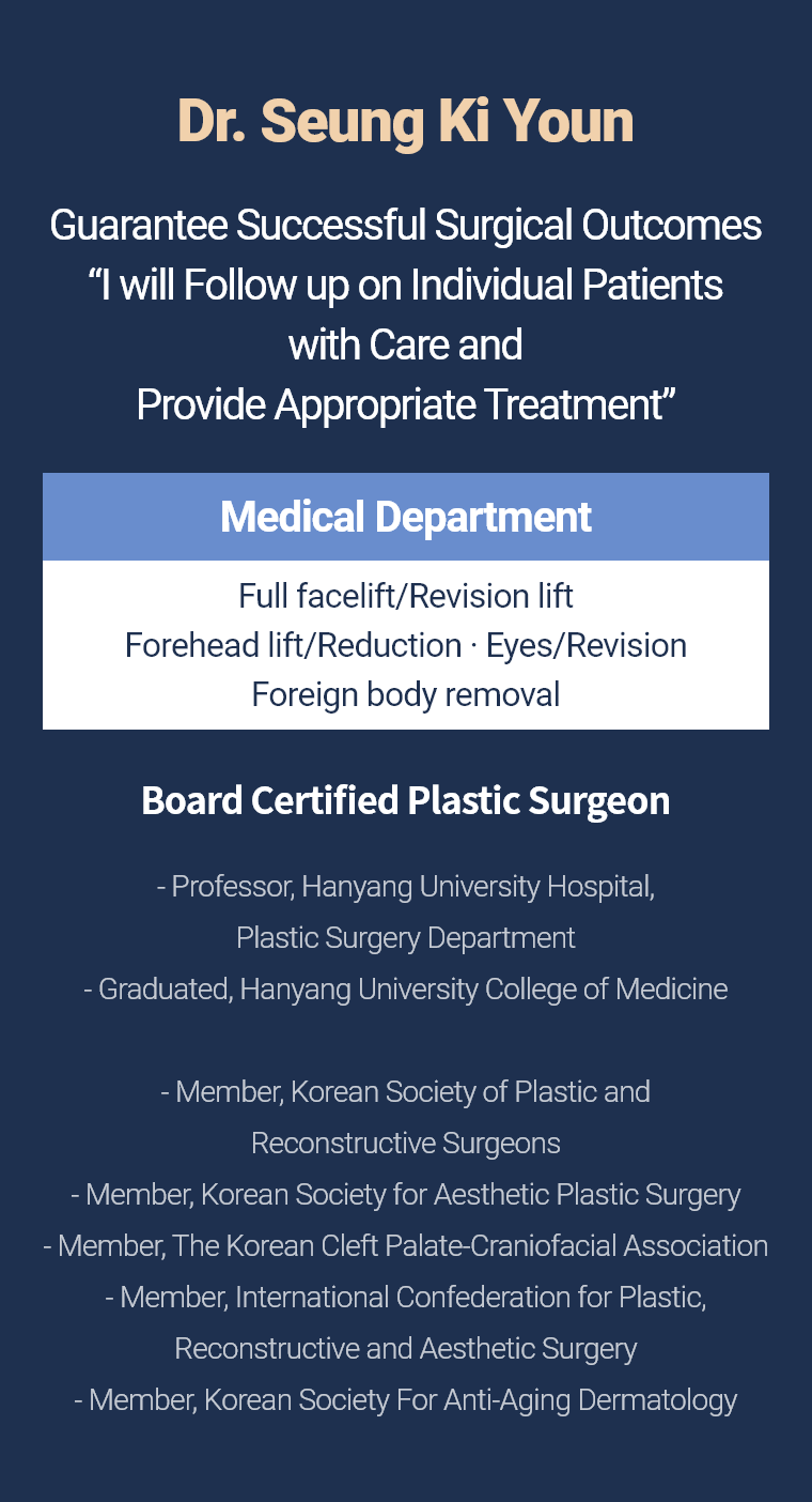 Dr. Seung Ki Youn - Guarantee Successful Surgical Outcomes “I will Follow up on Individual Patients with Care and Provide Appropriate Treatment” Medical Department Full facelift/Revision lift Forehead lift/Reduction · Eyes/Revision Foreign body removal Board Certified Plastic Surgeon - Professor, Hanyang University Hospital, Plastic Surgery Department - Graduated, Hanyang University College of Medicine - Member, Korean Society of Plastic and Reconstructive Surgeons - Member, Korean Society for Aesthetic Plastic Surgery - Member, The Korean Cleft Palate-Craniofacial Association - Member, International Confederation for Plastic, Reconstructive and Aesthetic Surgery - Member, Korean Society For Anti-Aging Dermatology