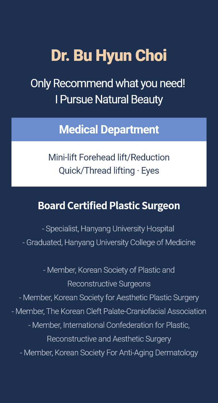 Dr. Bu Hyun Choi - Only Recommend what you need! I Pursue Natural Beauty Medical Department Mini-lift · Forehead lift/Reduction Quick/Thread lifting · Eyes Board Certified Plastic Surgeon - Specialist, Hanyang University Hospital  - Graduated, Hanyang University College of Medicine  - Member, Korean Society of Plastic and Reconstructive Surgeons - Member, Korean Society for Aesthetic Plastic Surgery - Member, The Korean Cleft Palate-Craniofacial Association - Member, International Confederation for Plastic, Reconstructive and Aesthetic Surgery - Member, Korean Society For Anti-Aging Dermatology