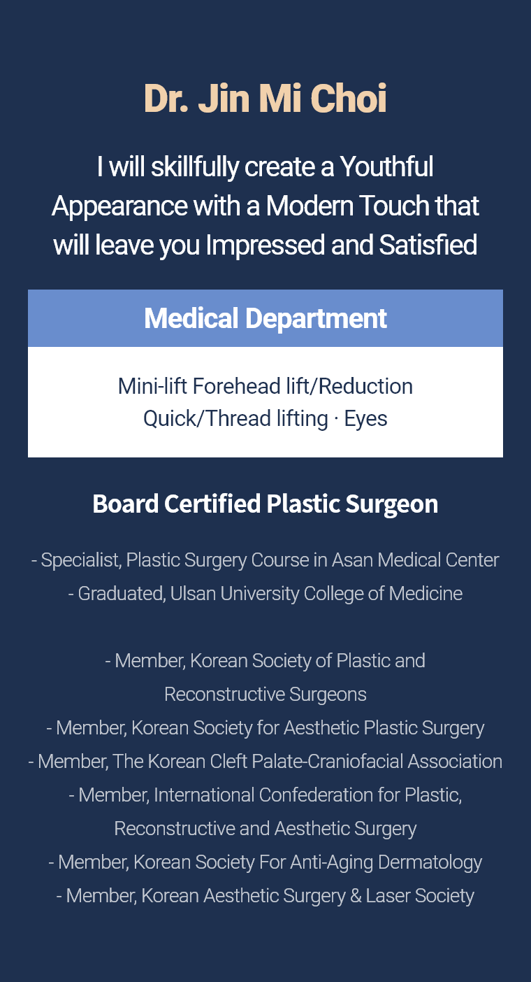 Dr. Jin Mi Choi - I will skillfully create a Youthful Appearance with a Modern Touch that will leave you Impressed and Satisfied Medical Department Mini-lift · Forehead lift/Reduction Quick/Thread lifting · Eyes Board Certified Plastic Surgeon - Specialist, Plastic Surgery Course in Asan Medical Center - Graduated, Ulsan University College of Medicine - Member, Korean Society of Plastic and Reconstructive Surgeons - Member, Korean Society for Aesthetic Plastic Surgery - Member, The Korean Cleft Palate-Craniofacial Association - Member, International Confederation for Plastic, Reconstructive and Aesthetic Surgery - Member, Korean Society For Anti-Aging Dermatology - Member, Korean Aesthetic Surgery & Laser Society