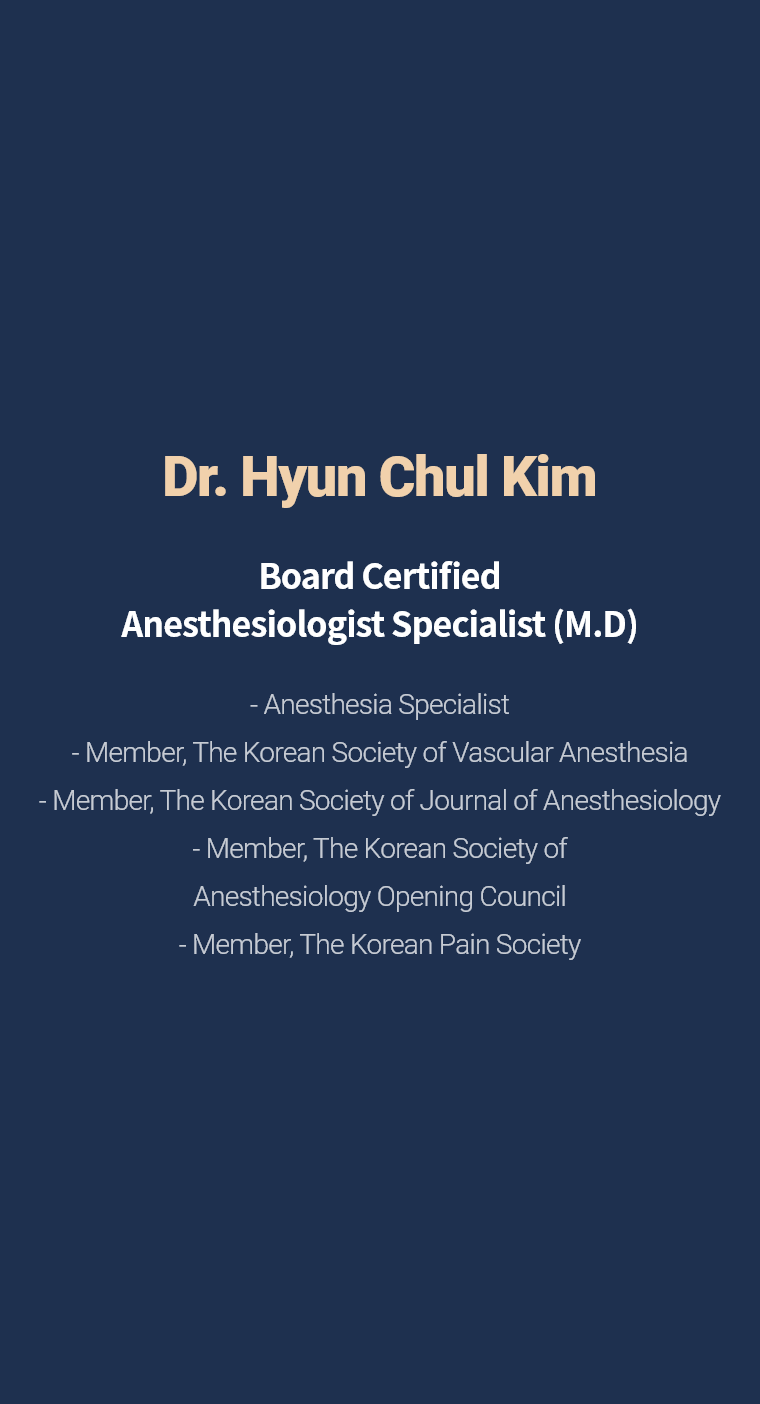 Dr. Hyun Chul Kim - Board Certified Anesthesiologist Specialist (M.D) - Anesthesia Specialist - Member, The Korean Society of Vascular Anesthesia - Member, The Korean Society of Journal of Anesthesiology - Member, The Korean Society of Anesthesiology Opening Council - Member, The Korean Pain Society