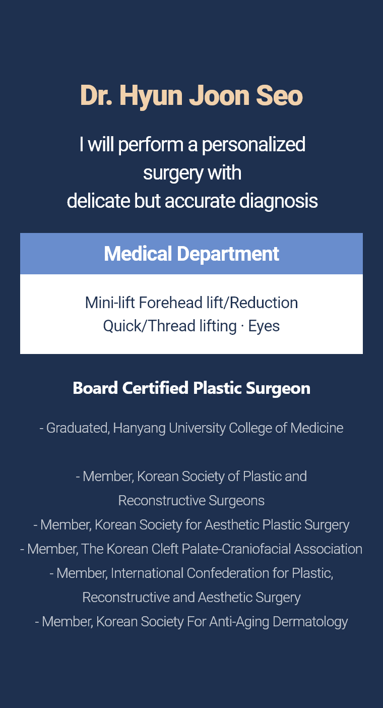 Dr. Hyun Joon Seo - I will perform a personalized surgery with delicate but accurate diagnosis Medical Department Mini-lift · Forehead lift/Reduction Quick/Thread lifting Board Certified Plastic Surgeon - Graduated, Hanyang University College of Medicine - Member, Korean Society of Plastic and Reconstructive Surgeons - Member, Korean Society for Aesthetic Plastic Surgery - Member, The Korean Cleft Palate-Craniofacial Association - Member, International Confederation for Plastic, Reconstructive and Aesthetic Surgery - Member, Korean Society For Anti-Aging Dermatology