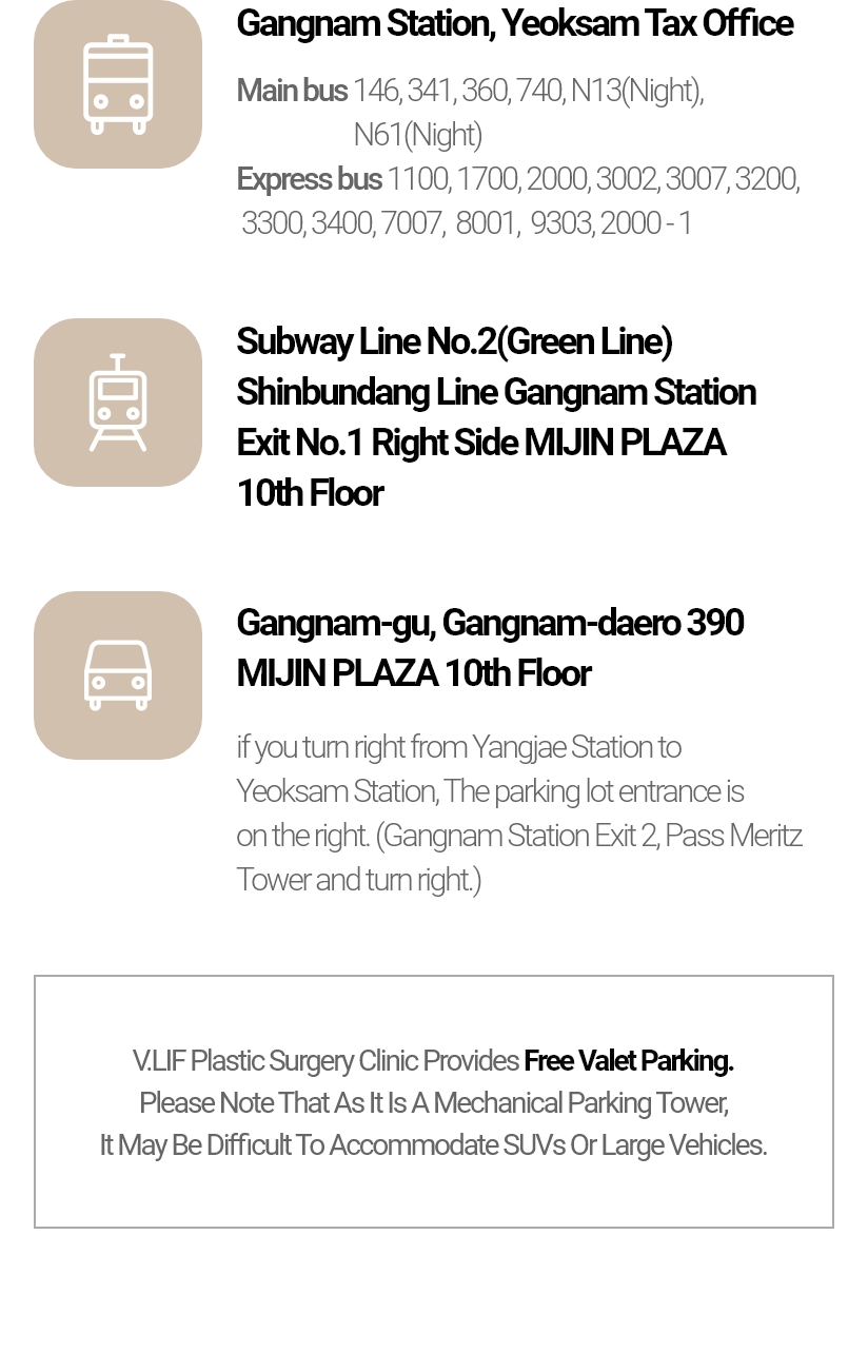 강남역, 역삼세무서 - 간선버스 146, 341, 360, 740, N13(심야), N61(심야) 직행버스 1100, 1700, 2000, 3002, 3007, 3200, 3300, 3400, 7007, 8001, 9303, 2000-1 | 지하철 2호선 / 신분당선 강남역 1번출구우측 미진프라자 10층 | 강남구 강남대로 390 미진프라자 10층 - 양재역 방면에서 역삼역 방면으로 우회전 하시면 우측에 주차장 출입구가 있습니다. (강남역 2번출구 메리츠타워 지나서 우회전 하시면 됩니다.) | 빌리프성형외과에서는 무료 발렛주차를 제공하고 있습니다. 기계식 주차타워인 관계로 SUV 및 대형차량은 입고가 어려울 수 있으니 참고해주세요.