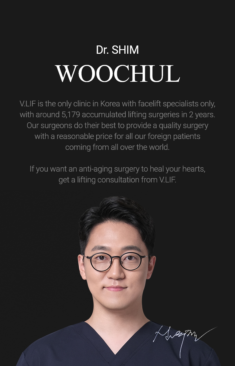 Dr. SHIM Woo chul V.LIF is the only clinic in Korea with facelift specialists only, with around 2,000 lifting surgeries being performed every year. Our surgeons do their best to provide a quality surgery with a reasonable price for all our foreign patients coming from all over the world. If you want an anti-aging surgery to heal your hearts, get a lifting consultation from V.LIF.
