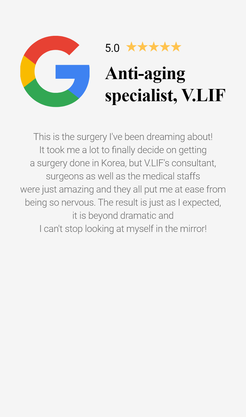 Anti-aging specialist, V.LIF This is the surgery I've been dreaming about! It took me a lot to finally decide on getting a surgery done in Korea, but V.LIF's consultant, surgeons as well as the medical staffs were just amazing and they all put me at ease from being so nervous.The result is just as I expected, it is beyond dramatic and I can't stop looking at myself in the mirror!