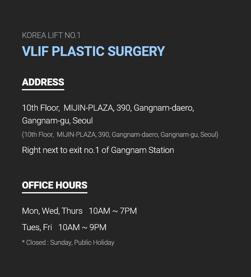 KOREA LIFT NO.1 VLIF PLASTIC SURGERY ADDRESS 10th Floor,  MIJIN-PLAZA, 390, Gangnam-daero, Gangnam-gu, Seoul (10th Floor,  MIJIN-PLAZA, 390, Gangnam-daero, Gangnam-gu, Seoul) Right next to exit no.1 of Gangnam Station OFFICE HOURS Mon, Wed, Thurs - 10AM ~ 7PM, Tues, Fri - 10AM ~ 9PM  * Closed : Sunday, Public Holiday