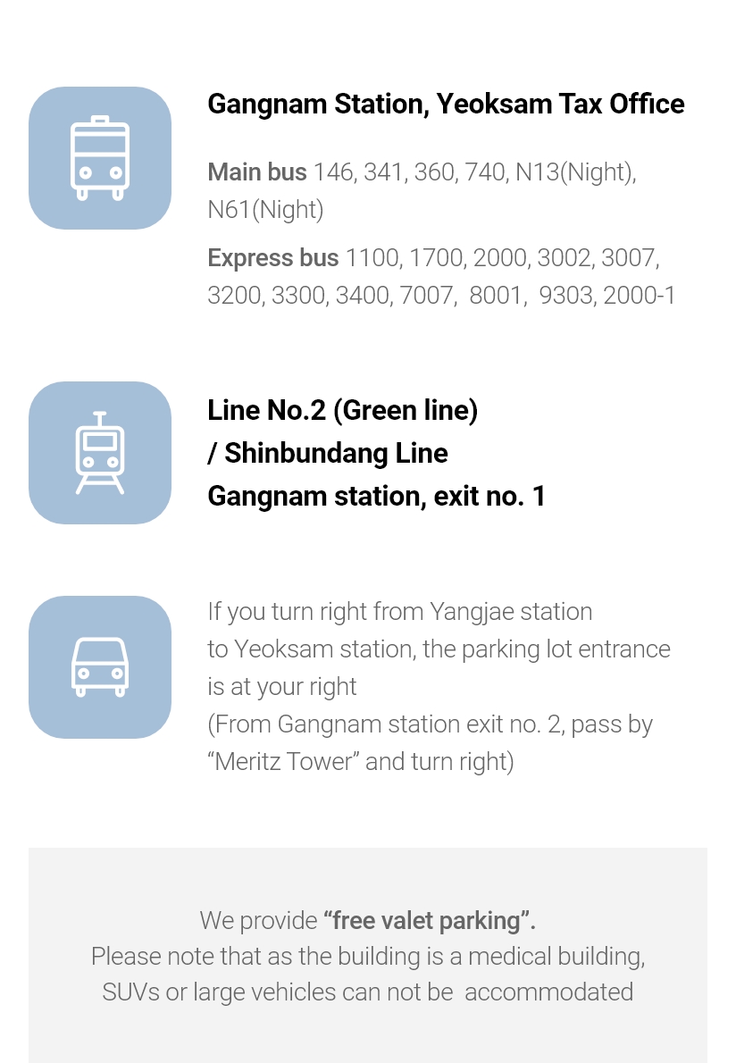 Gangnam Station, Yeoksam Tax Office * Main bus 146, 341, 360, 740, N13(Night), N61(Night) * Express bus 1100, 1700, 2000, 3002, 3007, 3200, 3300, 3400, 7007,  8001, 9303, 2000-1 / Line No.2 (Green line) / Shinbundang Line Gangnam station, exit no. 1 / If you turn right from Yangjae station to Yeoksam station, the parking lot entrance is at your right (From Gangnam station exit no. 2, pass by “Meritz Tower” and turn right) We provide “free valet parking”. Please note that as the building is a medical building, SUVs or large vehicles can not be  accommodated