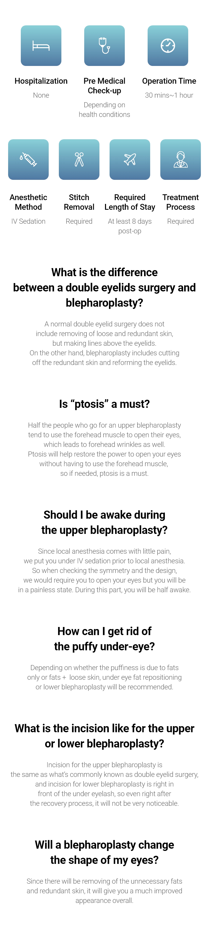 Hospitalization - None / Pre Medical Check-up - Depending on health conditions / Operation Time - 30 mins~1 hour / Anesthetic Method - IV Sedation / Stitch Removal - Required / Required Length of Stay - At least 7 days post-op / Treatment Process - Required, What is the difference between a double eyelids surgery and blepharoplasty? - A normal double eyelid surgery does not include removing of loose and redundant skin, but making lines above the eyelids.On the other hand, blepharoplasty includes cutting off the redundant skin and reforming the eyelids. / Is “ptosis” a must? - Half the people who go for an upper blepharoplasty tend to use the forehead muscle to open their eyes, which leads to forehead wrinkles as well. Ptosis will help restore the power to open your eyes without having to use the forehead muscle, so if needed, ptosis is a must. / Should I be awake during the upper blepharoplasty? - Since local anesthesia comes with little pain, we put you under IV sedation prior to local anesthesia. So when checking the symmetry and the design, we would require you to open your eyes but you will be in a painless state. During this part, you will be half awake. / How can I get rid of the puffy under-eye? - Depending on whether the puffiness is due to fats only or fats +  loose skin, under eye fat repositioning or lower blepharoplasty will be recommended. / What is the incision like for the upper or lower blepharoplasty? - Incision for the upper blepharoplasty is the same as what’s commonly known as double eyelid surgery, and incision for lower blepharoplasty is right in front of the under eyelash, so even right after the recovery process, it will not be very noticeable. / Will a blepharoplasty change the shape of my eyes? - Since there will be removing of the unnecessary fats and redundant skin, it will give you a much improved appearance overall.