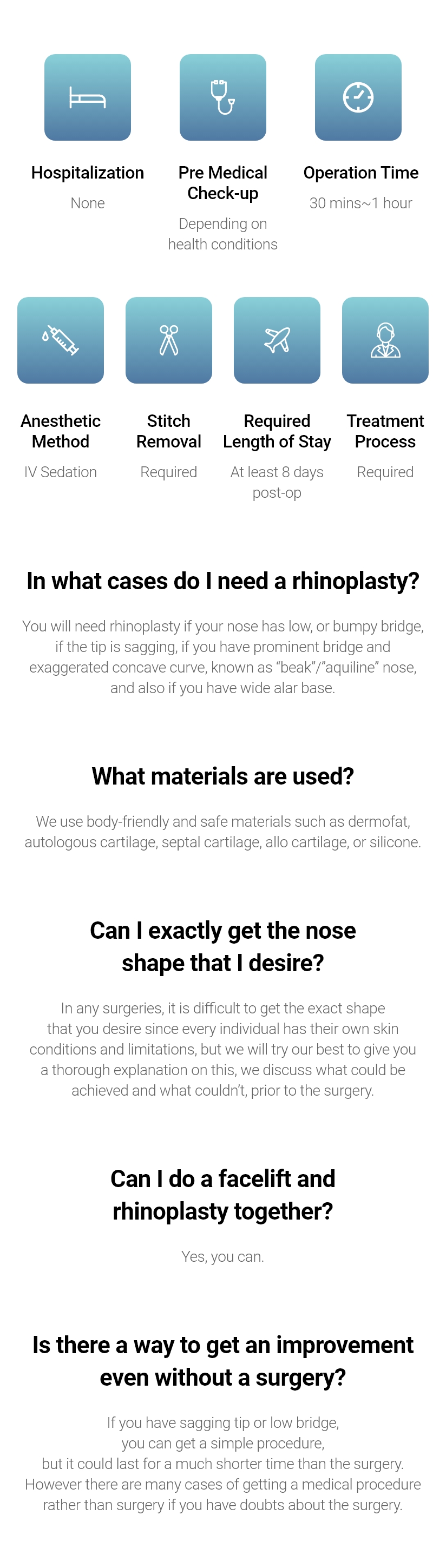 Hospitalization - None / Pre Medical Check-up - Depending on health conditions / Operation Time - 30 mins~1 hour / Anesthetic Method - IV Sedation / Stitch Removal - Required / Required Length of Stay - At least 7 days post-op / Treatment Process - Required, In what cases do I need a rhinoplasty? - You will need rhinoplasty if your nose has low, or bumpy bridge, if the tip is sagging, if you have prominent bridge and exaggerated concave curve, known as “beak”/”aquiline” nose, and also if you have wide alar base. / What materials are used? - We use body-friendly and safe materials such as dermofat, autologous cartilage, septal cartilage, allo cartilage, or silicone. / Can I exactly get the nose shape that I desire? - In any surgeries, it is difficult to get the exact shape that you desire since every individual has their own skin conditions and limitations, but we will try our best to give you a thorough explanation on this, we discuss what could be achieved and what couldn’t, prior to the surgery. / Can I do a facelift and rhinoplasty together? - Yes, you can. / Is there a way to get an improvement even without a surgery? - If you have sagging tip or low bridge, you can get a simple procedure, but it could last for a much shorter time than the surgery. However there are many cases of getting a medical procedure rather than surgery if you have doubts about the surgery.