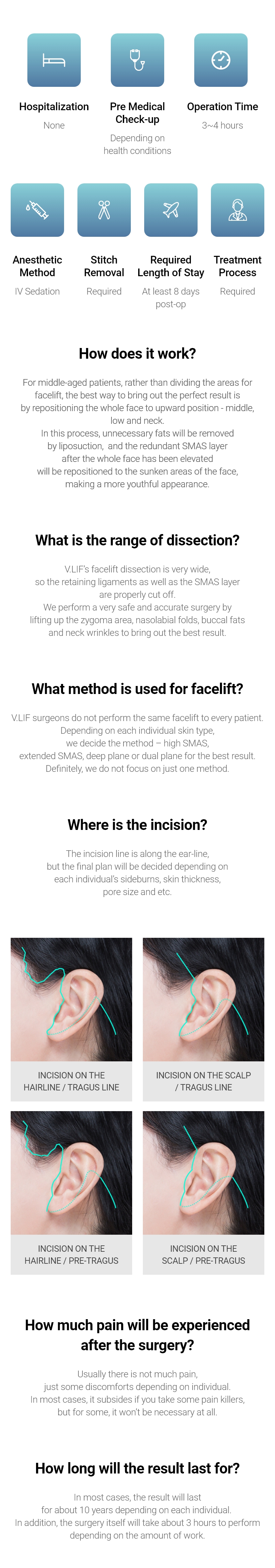 Hospitalization None, Anesthetic Method Depending on health conditions, Operation Time 1~2 hours, Anesthetic Method IV Sedation, Stitch Removal Required, Required Length of Stay At least 7 days post-op, Treatment Process Required / How does it work? - For middle-aged patients, rather than dividing the areas for facelift, the best way to bring out the perfect result is by repositioning the whole face to upward position - middle, low and neck. In this process, unnecessary fats will be removed by liposuction,  and the redundant SMAS layer after the whole face has been elevated will be repositioned to the sunken areas of the face, making a more youthful appearance. What is the range of dissection? - V.LIF’s facelift dissection is very wide, so the retaining ligaments as well as the SMAS layer are properly cut off. We perform a very safe and accurate surgery by lifting up the zygoma area, nasolabial folds, buccal fats and neck wrinkles to bring out the best result. What method is used for facelift? - V.LIF surgeons do not perform the same facelift to every patient. Depending on each individual skin type, we decide the method – high SMAS, extended SMAS, deep plane or dual plane for the best result. Definitely, we do not focus on just one method. Where is the incision? - The incision line is along the ear-line, but the final plan will be decided depending on each individual’s sideburns, skin thickness, pore size and etc. How much pain will be experienced after the surgery? - Usually there is not much pain, just some discomforts depending on individual. In most cases, it subsides if you take some pain killers, but for some, it won’t be necessary at all. How long will the result last for? - In most cases, the result will last for about 10 years depending on each individual. In addition, the surgery itself will take about 3 hours to perform depending on the amount of work. 