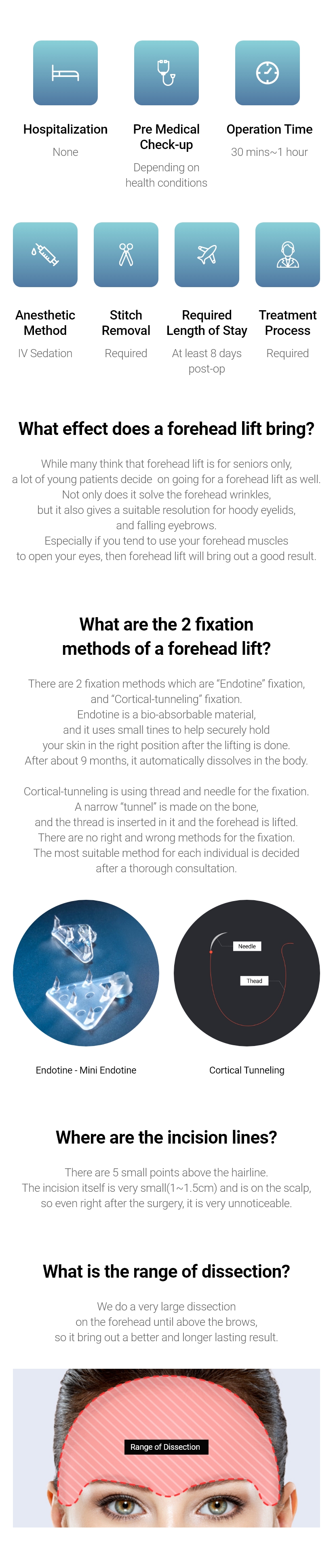 Hospitalization None, Anesthetic Method Depending on health conditions, Operation Time 1~2 hours, Anesthetic Method IV Sedation, Stitch Removal Required, Required Length of Stay At least 7 days post-op, Treatment Process Required / What effect does a forehead lift bring? -While many think that forehead lift is for seniors only, a lot of young patients decide on going for a forehead lift as well. Not only does it solve the forehead wrinkles, but it also gives a suitable resolution for hoody eyelids, and falling eyebrows. Especially if you tend to use your forehead muscles to open your eyes, then forehead lift will bring out a good result. / What are the 2 fixation methods of a forehead lift? - There are 2 fixation methods which are “Endotine” fixation, and “Cortical-tunneling” fixation. Endotine is a bio-absorbable material, and it uses small tines to help securely hold your skin in the right position after the lifting is done. After about 9 months, it automatically dissolves in the body. Cortical-tunneling is using thread and needle for the fixation. A narrow “tunnel” is made on the bone, and the thread is inserted in it and the forehead is lifted. There are no right and wrong methods for the fixation. The most suitable method for each individual is decided after a thorough consultation. / Where are the incision lines? - There are 5 small points above the hairline. The incision itself is very small(1~1.5cm) and is on the scalp, so even right after the surgery, it is very unnoticeable. / What is the range of dissection? - We do a very large dissection on the forehead until above the brows, so it bring out a better and longer lasting result.