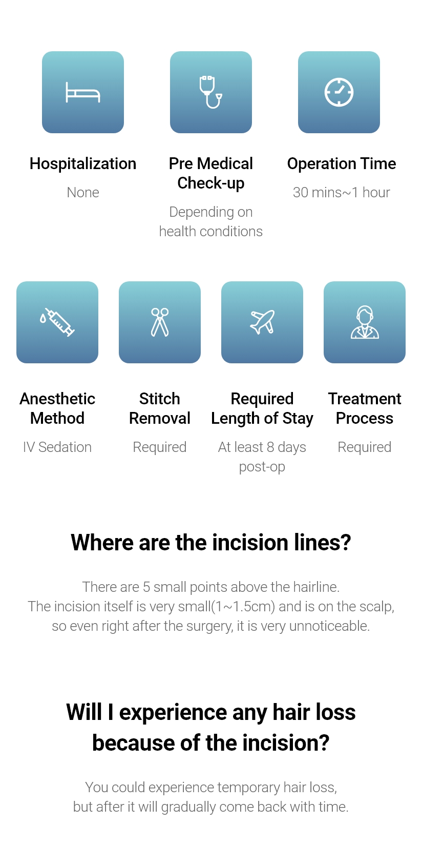 Hospitalization None, Anesthetic Method Depending on health conditions, Operation Time 1~2 hours, Anesthetic Method IV Sedation, Stitch Removal Required, Required Length of Stay At least 7 days post-op, Treatment Process Required / Where are the incision lines? - There are 5 small points above the hairline. The incision itself is very small(1~1.5cm) and is on the scalp, so even right after the surgery, it is very unnoticeable. / Will I experience any hair loss because of the incision? - You could experience temporary hair loss, but after it will gradually come back with time.