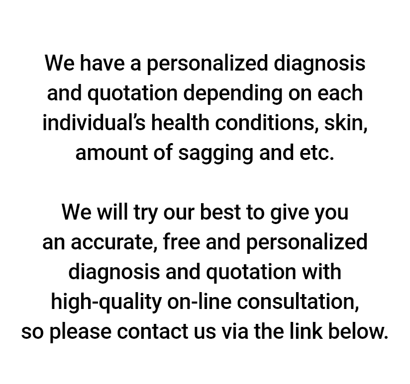 We have a personalized diagnosis and quotation depending on each individual’s health conditions, skin, amount of sagging and etc. We will try our best to give you an accurate, free and personalized diagnosis and quotation with high-quality on-line consultation, so please contact us via the link below.