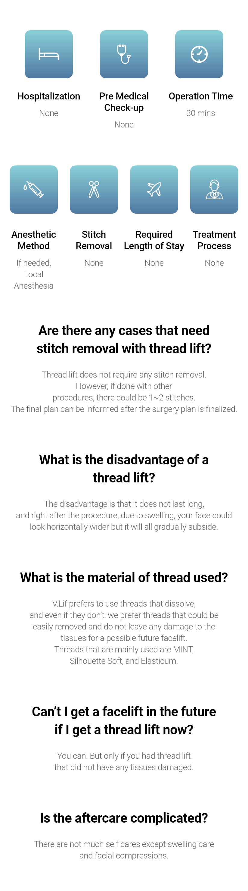 Hospitalization - None / Pre Medical Check-up - None / Operation Time - 30 mins / Anesthetic Method - If needed, Local Anesthesia / Stitch Removal - None / Required Length of Stay - None / Treatment Process - None. Are there any cases that need stitch removal with thread lift? - Thread lift does not require any stitch removal. However, if done with other procedures, there could be 1~2 stitches. The final plan can be informed after the surgery plan is finalized. What is the disadvantage of a thread lift? - The disadvantage is that it does not last long, and right after the procedure, due to swelling, your face could look horizontally wider but it will all gradually subside. What is the material of thread used? - V.Lif prefers to use threads that dissolve, and even if they don’t, we prefer threads that could be easily removed and do not leave any damage to the tissues for a possible future facelift. Threads that are mainly used are MINT, Silhouette Soft, and Elasticum. Can’t I get a facelift in the future if I get a thread lift now? - You can. But only if you had thread lift that did not have any tissues damaged. Is the aftercare complicated? - There are not much self cares except swelling care and facial compressions. 