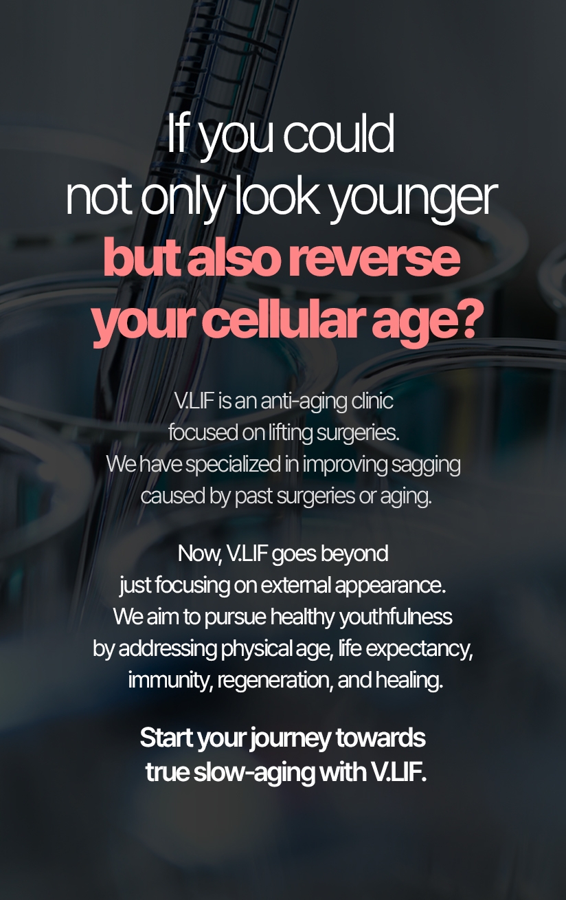 If you could not only look younger but also reverse your cellular age? V.LIF is an anti-aging clinic focused on lifting surgeries. We have specialized in improving sagging caused by past surgeries or aging. Now, V.LIF goes beyond just focusing on external appearance. We aim to pursue healthy youthfulness by addressing physical age, life expectancy, immunity, regeneration, and healing. Start your journey towards true slow-aging with V.LIF.