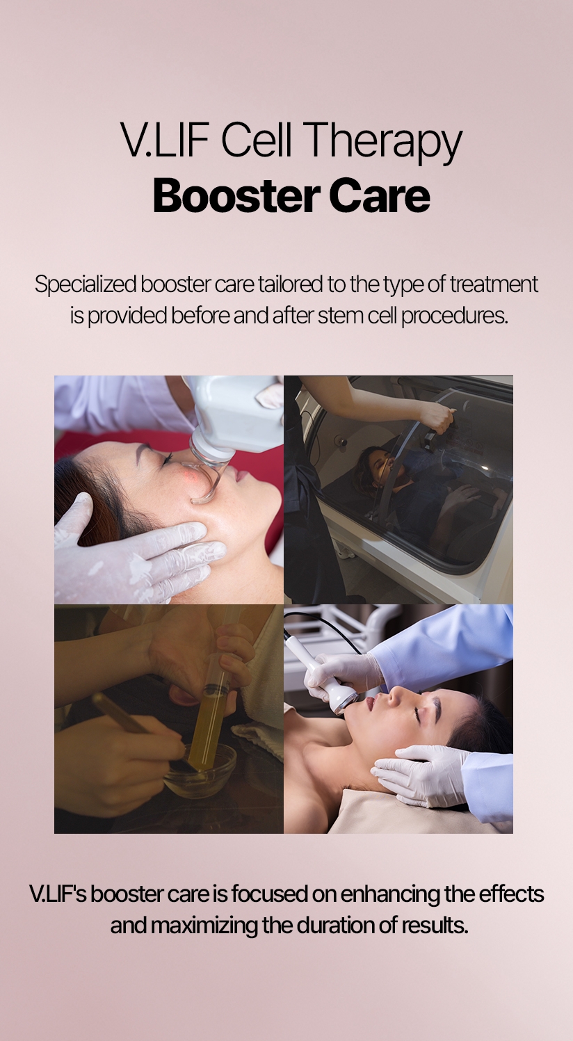 V.LIF Cell Therapy Booster Care Specialized booster care tailored to the type of treatment is provided before and after stem cell procedures. V.LIF's booster care is focused on enhancing the effects and maximizing the duration of results.