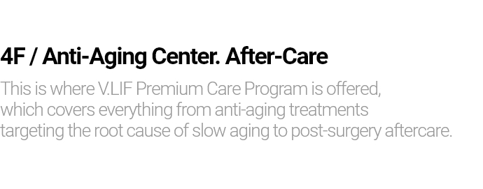 4F / Anti-Aging Center. After-Care This is where V.LIF Premium Care Program is offered, which covers everything from anti-aging treatments targeting the root cause of slow aging to post-surgery aftercare.