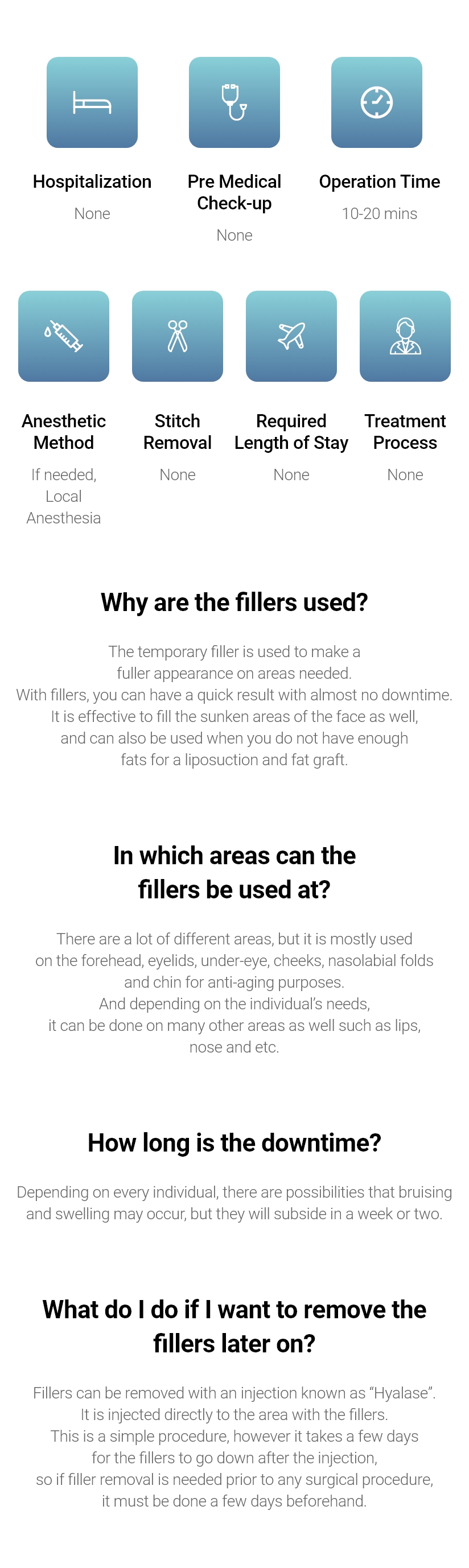 Hospitalization - None / Pre Medical Check-up - None / Operation Time - 10-20 mins / Anesthetic Method - If needed, Local Anesthesia / Stitch Removal - None / Required Length of Stay - None / Treatment Process - None    Why are the fillers used? - The temporary filler is used to make a fuller appearance on areas needed. With fillers, you can have a quick result with almost no downtime. It is effective to fill the sunken areas of the face as well, and can also be used when you do not have enough fats for a liposuction and fat graft.  In which areas can the fillers be used at? - There are a lot of different areas, but it is mostly used on the forehead, eyelids, under-eye, cheeks, nasolabial folds and chin for anti-aging purposes. And depending on the individual’s needs, it can be done on many other areas as well such as lips, nose and etc. How long is the downtime? - Depending on every individual, there are possibilities that bruising and swelling may occur, but they will subside in a week or two. What do I do if I want to remove the fillers later on? - Fillers can be removed with an injection known as “Hyalase”. It is injected directly to the area with the fillers. This is a simple procedure, however it takes a few days for the fillers to go down after the injection, so if filler removal is needed prior to any surgical procedure, it must be done a few days beforehand. 