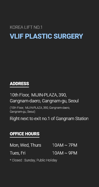 KOREA LIFT NO.1 VLIF PLASTIC SURGERY ADDRESS 10th Floor,  MIJIN-PLAZA, 390, Gangnam-daero, Gangnam-gu, Seoul (10th Floor,  MIJIN-PLAZA, 390, Gangnam-daero, Gangnam-gu, Seoul) Right next to exit no.1 of Gangnam Station OFFICE HOURS Mon, Wed, Thurs - 10AM ~ 7PM, Tues, Fri - 10AM ~ 9PM  * Closed : Sunday, Public Holiday
