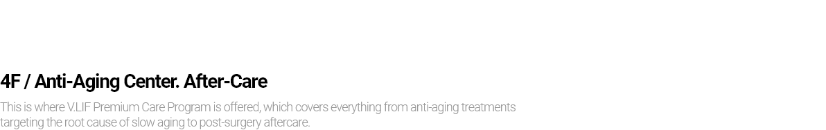 4F / Anti-Aging Center. After-Care This is where V.LIF Premium Care Program is offered, which covers everything from anti-aging treatments targeting the root cause of slow aging to post-surgery aftercare.